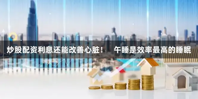 炒股配资利息还能改善心脏！   午睡是效率最高的睡眠