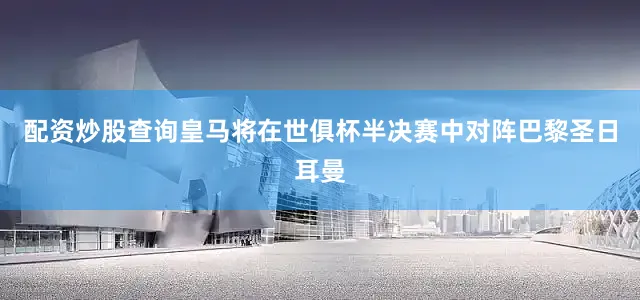 配资炒股查询皇马将在世俱杯半决赛中对阵巴黎圣日耳曼