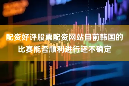配资好评股票配资网站目前韩国的比赛能否顺利进行还不确定