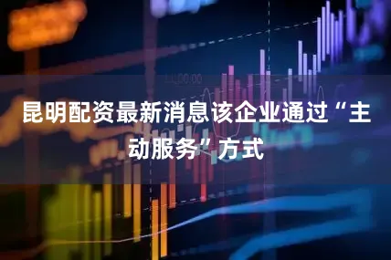 昆明配资最新消息该企业通过“主动服务”方式
