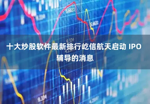 十大炒股软件最新排行屹信航天启动 IPO 辅导的消息