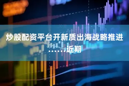 炒股配资平台开新质出海战略推进……近期