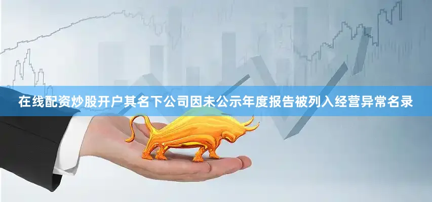 在线配资炒股开户其名下公司因未公示年度报告被列入经营异常名录